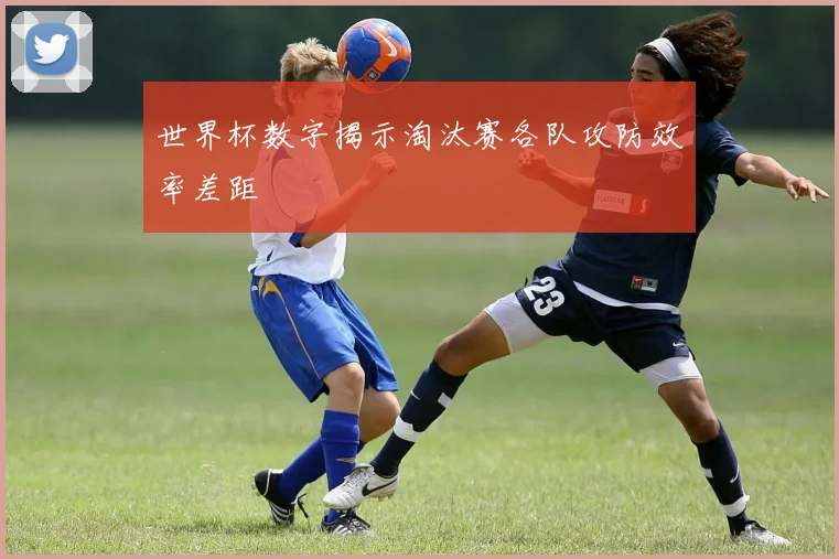 世界杯数字揭示淘汰赛各队攻防效率差距
