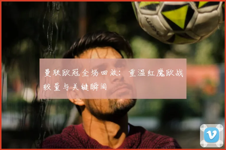 曼联欧冠全场回放：重温红魔欧战较量与关键瞬间