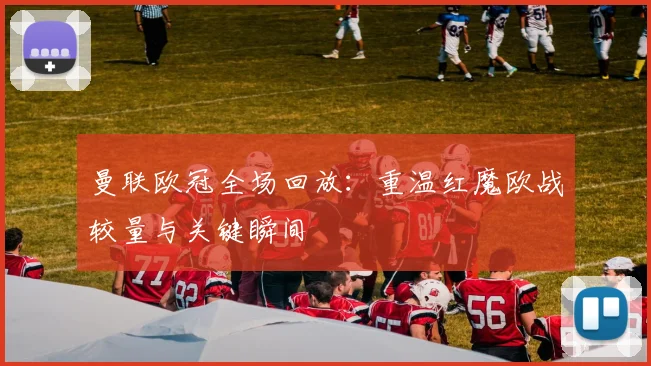 曼联欧冠全场回放：重温红魔欧战较量与关键瞬间