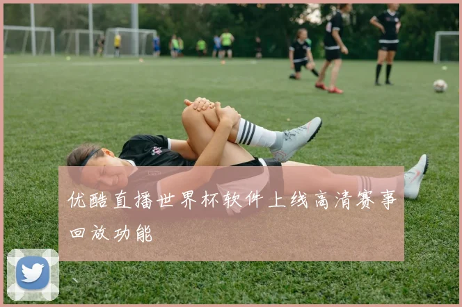 优酷直播世界杯软件上线高清赛事回放功能