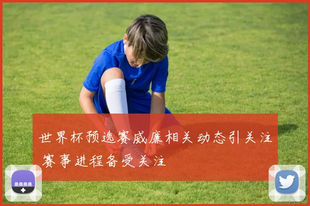 世界杯预选赛威廉相关动态引关注 赛事进程备受关注