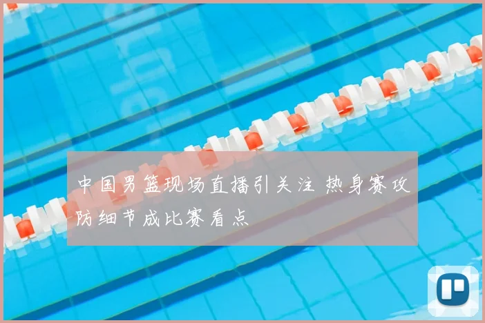中国男篮现场直播引关注 热身赛攻防细节成比赛看点