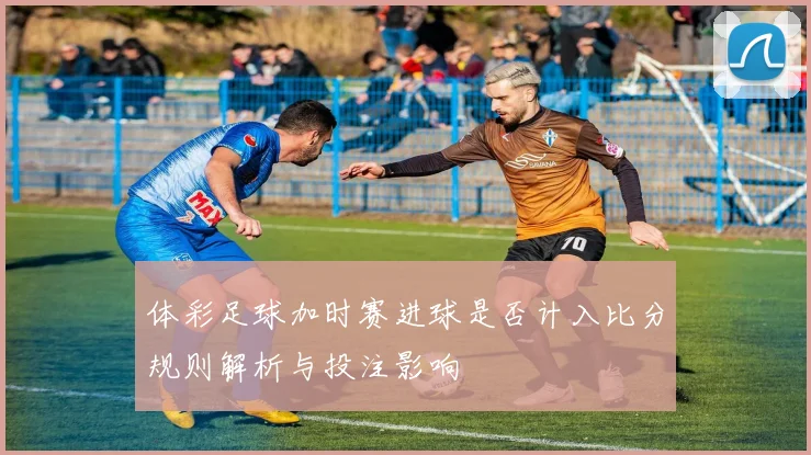 体彩足球加时赛进球是否计入比分规则解析与投注影响