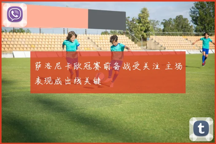 萨洛尼卡欧冠赛前备战受关注 主场表现成出线关键