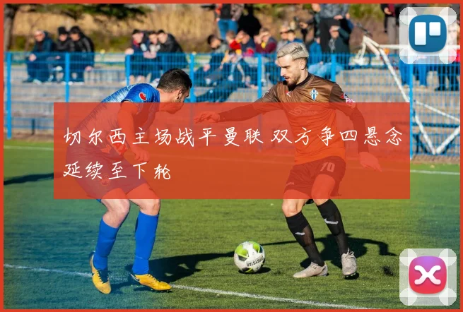切尔西主场战平曼联 双方争四悬念延续至下轮