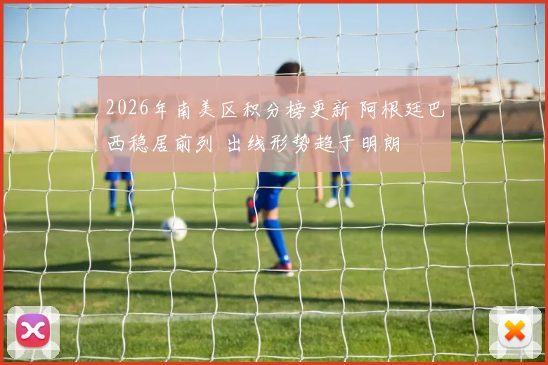 2026年南美区积分榜更新 阿根廷巴西稳居前列 出线形势趋于明朗