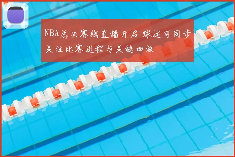 NBA总决赛线直播开启 球迷可同步关注比赛进程与关键回放