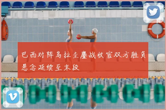巴西对阵乌拉圭鏖战收官双方胜负悬念延续至末段