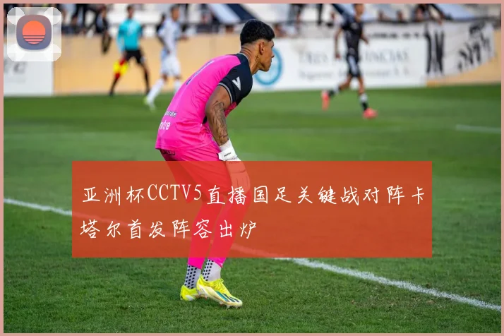 亚洲杯CCTV5直播国足关键战对阵卡塔尔首发阵容出炉