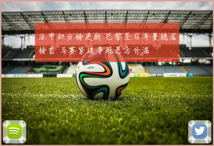 法甲积分榜更新 巴黎圣日耳曼稳居榜首 马赛紧追争冠悬念升温