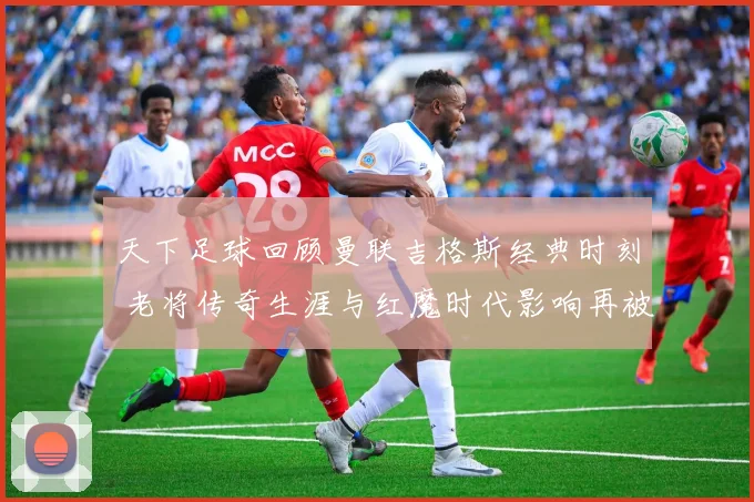 天下足球回顾曼联吉格斯经典时刻 老将传奇生涯与红魔时代影响再被提及