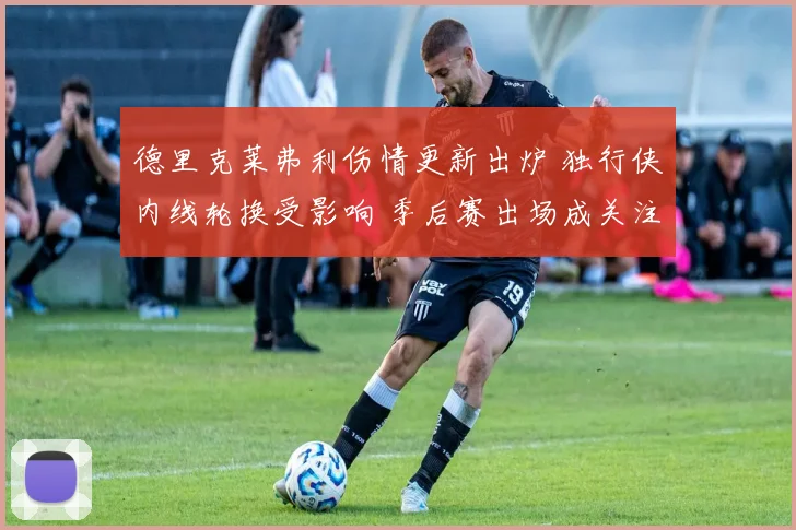 德里克莱弗利伤情更新出炉 独行侠内线轮换受影响 季后赛出场成关注点