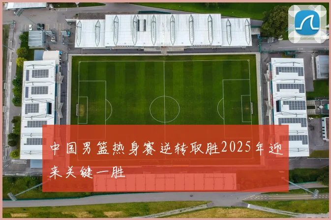 中国男篮热身赛逆转取胜2025年迎来关键一胜