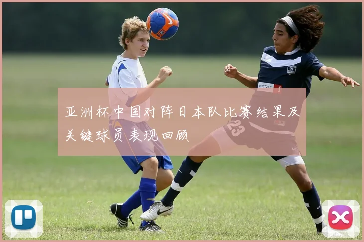 亚洲杯中国对阵日本队比赛结果及关键球员表现回顾