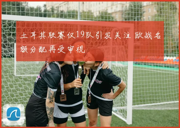 土耳其联赛仅19队引发关注 欧战名额分配再受审视