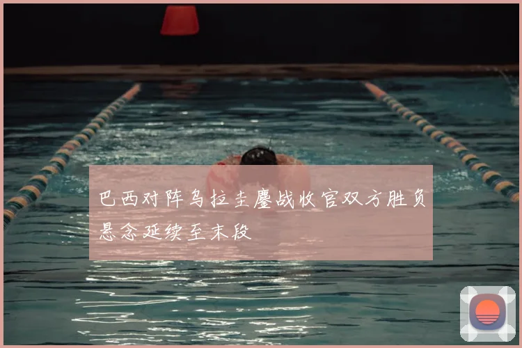 巴西对阵乌拉圭鏖战收官双方胜负悬念延续至末段