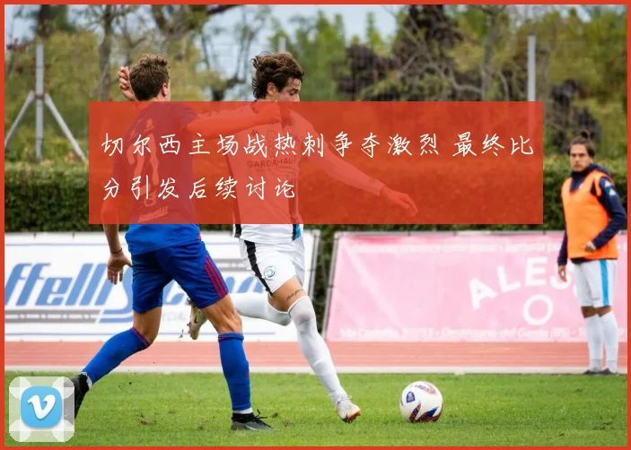 切尔西主场战热刺争夺激烈 最终比分引发后续讨论