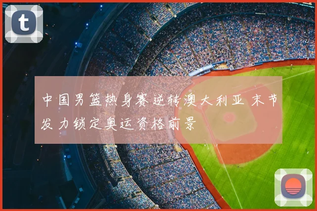 中国男篮热身赛逆转澳大利亚 末节发力锁定奥运资格前景