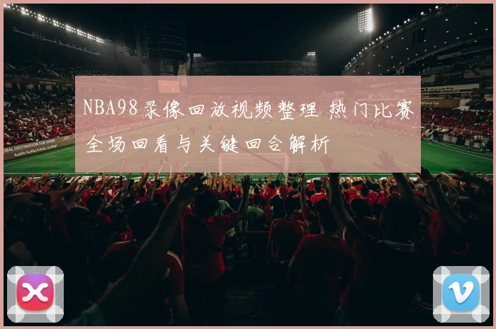 NBA98录像回放视频整理 热门比赛全场回看与关键回合解析