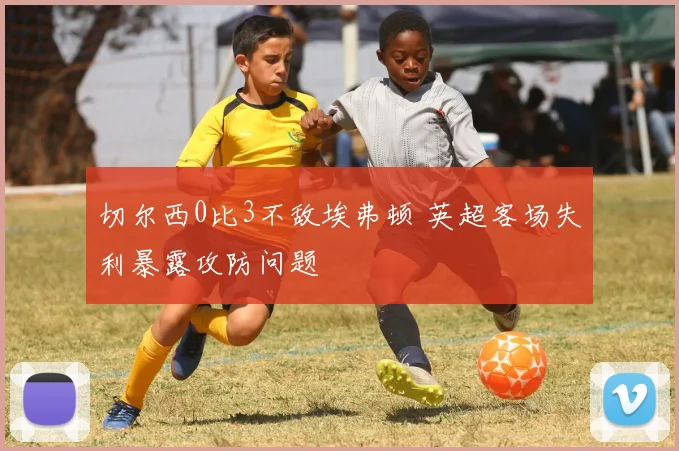 切尔西0比3不敌埃弗顿 英超客场失利暴露攻防问题