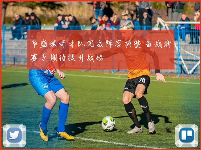 华盛顿奇才队完成阵容调整 备战新赛季期待提升战绩