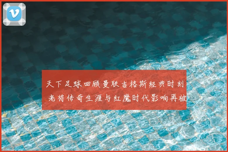 天下足球回顾曼联吉格斯经典时刻 老将传奇生涯与红魔时代影响再被提及