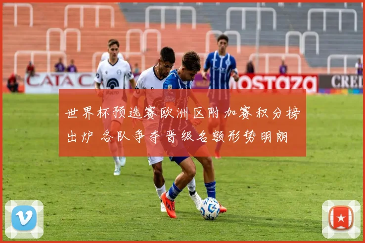 世界杯预选赛欧洲区附加赛积分榜出炉 各队争夺晋级名额形势明朗