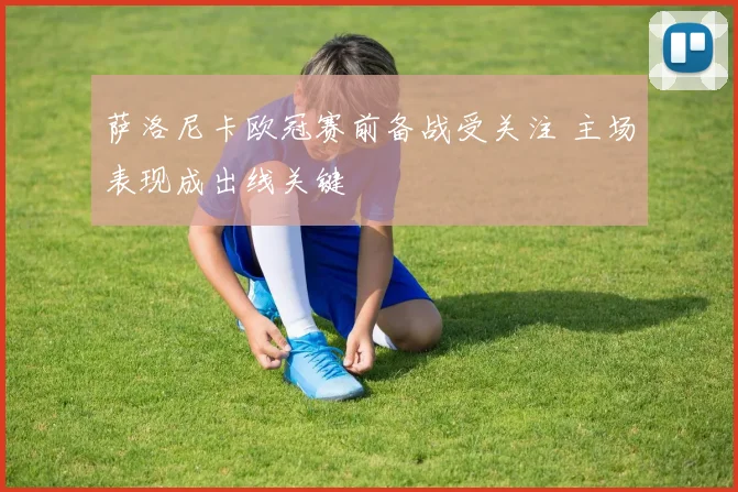 萨洛尼卡欧冠赛前备战受关注 主场表现成出线关键