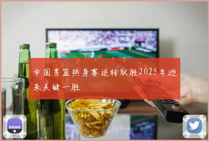 中国男篮热身赛逆转取胜2025年迎来关键一胜