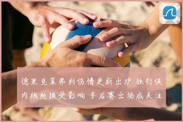 德里克莱弗利伤情更新出炉 独行侠内线轮换受影响 季后赛出场成关注点