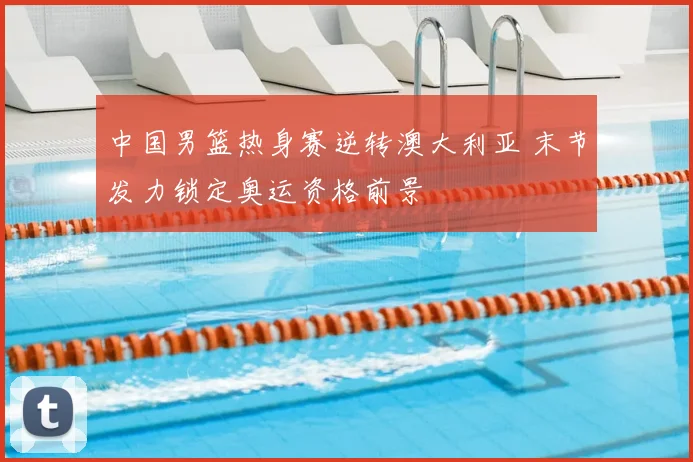 中国男篮热身赛逆转澳大利亚 末节发力锁定奥运资格前景
