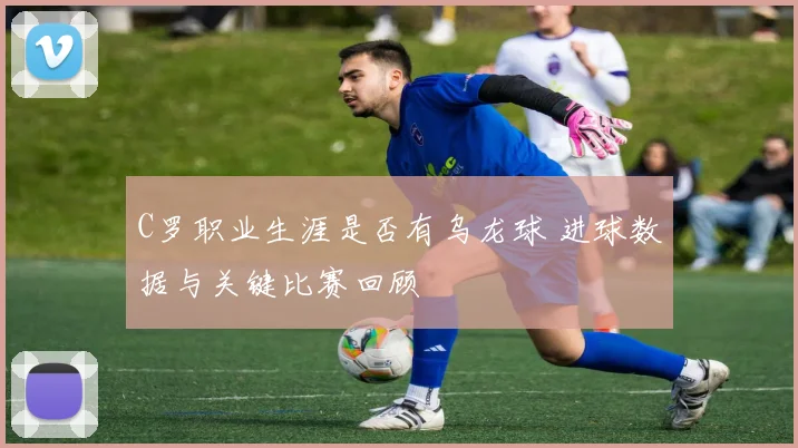 C罗职业生涯是否有乌龙球 进球数据与关键比赛回顾