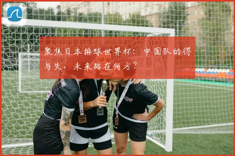 聚焦日本排球世界杯：中国队的得与失，未来路在何方？